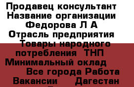 Продавец-консультант › Название организации ­ Федорова Л.А › Отрасль предприятия ­ Товары народного потребления (ТНП) › Минимальный оклад ­ 15 000 - Все города Работа » Вакансии   . Дагестан респ.,Дагестанские Огни г.